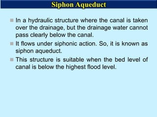  In a hydraulic structure where the canal is taken
over the drainage, but the drainage water cannot
pass clearly below the canal.
 It flows under siphonic action. So, it is known as
siphon aqueduct.
 This structure is suitable when the bed level of
canal is below the highest flood level.
Siphon Aqueduct
 