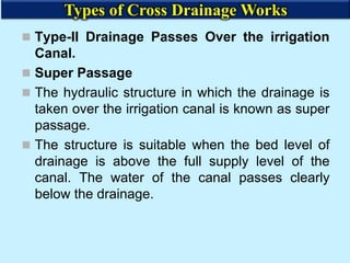  Type-II Drainage Passes Over the irrigation
Canal.
 Super Passage
 The hydraulic structure in which the drainage is
taken over the irrigation canal is known as super
passage.
 The structure is suitable when the bed level of
drainage is above the full supply level of the
canal. The water of the canal passes clearly
below the drainage.
Types of Cross Drainage Works
 