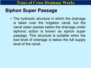 Siphon Super Passage
 The hydraulic structure in which the drainage
is taken over the irrigation canal, but the
canal water passes below the drainage under
siphonic action is known as siphon super
passage. This structure is suitable when the
bed level of drainage is below the full supply
level of the canal.
Types of Cross Drainage Works
 