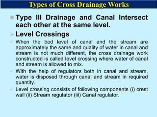  Type III Drainage and Canal Intersect
each other at the same level.
Level Crossings
 When the bed level of canal and the stream are
approximately the same and quality of water in canal and
stream is not much different, the cross drainage work
constructed is called level crossing where water of canal
and stream is allowed to mix.
 With the help of regulators both in canal and stream,
water is disposed through canal and stream in required
quantity.
 Level crossing consists of following components (i) crest
wall (ii) Stream regulator (iii) Canal regulator.
Types of Cross Drainage Works
 