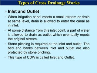 Inlet and Outlet
 When irrigation canal meets a small stream or drain
at same level, drain is allowed to enter the canal as
in inlet.
 At some distance from this inlet point, a part of water
is allowed to drain as outlet which eventually meets
the original stream.
 Stone pitching is required at the inlet and outlet. The
bed and banks between inlet and outlet are also
protected by stone pitching.
 This type of CDW is called Inlet and Outlet.
Types of Cross Drainage Works
 