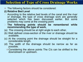 The following factors should be considered:
(i) Relative Bed Level
 According to the relative bed levels of the canal and the river
or drainage, the type of cross drainage work are generally
selected which has been discussed earlier. But some
problems may come at the crossing point
 The following points should be remembered while
recommending the type of work,
(a) The crossing should be at right angle to each other,
(b) Well defined cross-section of the river or drainage should be
available.
(c) At the crossing point the drainage should be straight for a
considerable length.
(d) The width of the drainage should be narrow as far as
possible.
 Considering the above points The C/s can be shifted to the
downstream or upstream.
Selection of Type of Cross Drainage Works
 