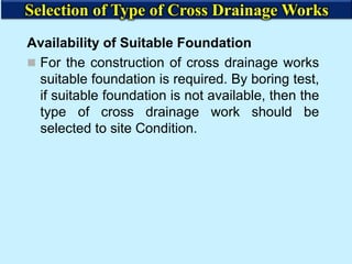 Availability of Suitable Foundation
 For the construction of cross drainage works
suitable foundation is required. By boring test,
if suitable foundation is not available, then the
type of cross drainage work should be
selected to site Condition.
Selection of Type of Cross Drainage Works
 