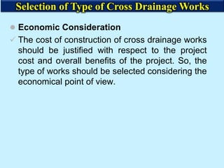  Economic Consideration
 The cost of construction of cross drainage works
should be justified with respect to the project
cost and overall benefits of the project. So, the
type of works should be selected considering the
economical point of view.
Selection of Type of Cross Drainage Works
 