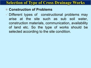  Construction of Problems
 Different types of constructional problems may
arise at the site such as sub soil water,
construction materials, communication, availability
of land etc. So the type of works should be
selected according to the site condition.
Selection of Type of Cross Drainage Works
 