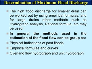  The high flood discharge for smaller drain can
be worked out by using empirical formulas; and
for large drains other methods such as
Hydrograph analysis, Rational formula, etc may
be used.
 In general the methods used in the
estimation of the flood flow can be group as:
 Physical Indications of past floods
 Empirical formulae and curves
 Overland flow hydrograph and unit hydrograph
Determination of Maximum Flood Discharge
 