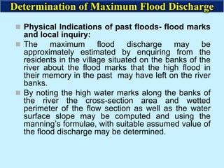  Physical Indications of past floods- flood marks
and local inquiry:
 The maximum flood discharge may be
approximately estimated by enquiring from the
residents in the village situated on the banks of the
river about the flood marks that the high flood in
their memory in the past may have left on the river
banks.
 By noting the high water marks along the banks of
the river the cross-section area and wetted
perimeter of the flow section as well as the water
surface slope may be computed and using the
manning’s formulae, with suitable assumed value of
the flood discharge may be determined.
Determination of Maximum Flood Discharge
 