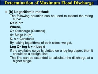  (b) Logarithmic method:
The following equation can be used to extend the rating
curve
Q= K d n
Where,
Q= Discharge (Cumecs)
d= Stage in (m)
K, n = Constants
By taking logarithms of both sides, we get,
Log Q= log k + n Log d
If the available curve is plotted on a log-log paper, then it
should be a straight line.
This line can be extended to calculate the discharge at a
higher stage.
Determination of Maximum Flood Discharge
 