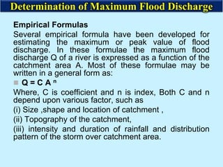 Empirical Formulas
Several empirical formula have been developed for
estimating the maximum or peak value of flood
discharge. In these formulae the maximum flood
discharge Q of a river is expressed as a function of the
catchment area A. Most of these formulae may be
written in a general form as:
 Q = C A n
Where, C is coefficient and n is index, Both C and n
depend upon various factor, such as
(i) Size ,shape and location of catchment ,
(ii) Topography of the catchment,
(iii) intensity and duration of rainfall and distribution
pattern of the storm over catchment area.
Determination of Maximum Flood Discharge
 