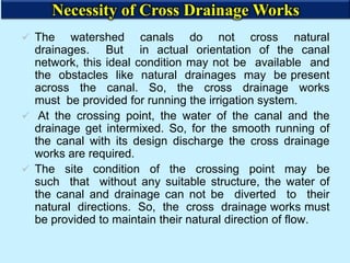 The watershed canals do not cross natural
drainages. But in actual orientation of the canal
network, this ideal condition may not be available and
the obstacles like natural drainages may be present
across the canal. So, the cross drainage works
must be provided for running the irrigation system.
 At the crossing point, the water of the canal and the
drainage get intermixed. So, for the smooth running of
the canal with its design discharge the cross drainage
works are required.
 The site condition of the crossing point may be
such that without any suitable structure, the water of
the canal and drainage can not be diverted to their
natural directions. So, the cross drainage works must
be provided to maintain their natural direction of flow.
Necessity of Cross Drainage Works
 