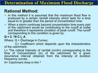 Rational Method:
 In this method it is assumed that the maximum flood flow is
produced by a certain rainfall intensity which lasts for a time
equal to or greater than the period of concentration time.
 When a storm continues beyond concentration time every part
of the catchment would be contributing to the runoff at outlet
and therefore it represents condition of peak runoff. The runoff
corresponding to this condition is given by:
Q = 2. 78 C Ic A
Where, Q = Discharge in Cumec,
C= Coefficient which depends upon the characteristics
of the catchment.
Ic= The critical Intensity of rainfall (cm/hr) corresponding to the
time of Concentration (tc) of the catchment for a given
recurrence interval obtained from the intensity of duration
frequency curves.
A= Catchment Area in Km 2
Determination of Maximum Flood Discharge
 