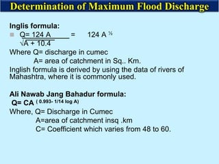 Inglis formula:
 Q= 124 A = 124 A ½
√A + 10.4
Where Q= discharge in cumec
A= area of catchment in Sq.. Km.
Inglish formula is derived by using the data of rivers of
Mahashtra, where it is commonly used.
Ali Nawab Jang Bahadur formula:
Q= CA ( 0.993- 1/14 log A)
Where, Q= Discharge in Cumec
A=area of catchment insq .km
C= Coefficient which varies from 48 to 60.
Determination of Maximum Flood Discharge
 