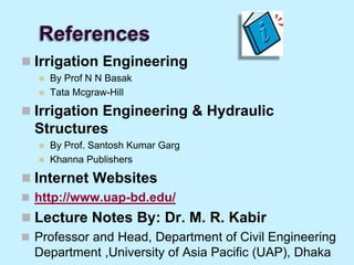 References
 Irrigation Engineering
 By Prof N N Basak
 Tata Mcgraw-Hill
 Irrigation Engineering & Hydraulic
Structures
 By Prof. Santosh Kumar Garg
 Khanna Publishers
 Internet Websites
 http://www.uap-bd.edu/
 Lecture Notes By: Dr. M. R. Kabir
 Professor and Head, Department of Civil Engineering
Department ,University of Asia Pacific (UAP), Dhaka
 