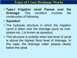  Type-I Irrigation canal Passes over the
Drainage: This condition involves the
construction of following:
 Aqueduct
 The hydraulic structure in which the irrigation
canal is taken over the drainage (such as river,
stream etc..) is known as aqueduct.
 This structure is suitable when bed level of canal
is above the highest flood level of drainage. In
this case, the drainage water passes clearly
below the canal.
Types of Cross Drainage Works
 