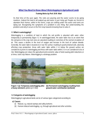 ______________________________________________________________________________
Prof’s Notes Vol. 1 – Waterlogging in Agricultural Lands; causes, effects 1
What You Need to Know About Waterlogging in Agricultural Lands
Training Notes by Prof. B.M. Mati
Its that time of the year again. The rains are pouring and the water seems to be going
nowhere. Indeed the land is all soaked up and water is just rising up! People are forced to
abandon their homes, while in the farms, crops are sinking under the water and some are
dying out. Recognizing the symptoms of a problem is one thing. But understanding the
problem and why it occurs is the first step towards knowing how to solve it.
1.1 What is waterlogging?
Waterlogging is a condition of land in which the soil profile is saturated with water either
temporarily or permanently (figure 1). In waterlogged lands, the water table rises to an extent that
the soil pores in the crop root zone are saturated resulting in restriction of the normal circulation of
air. This causes a decline in the level of oxygen and increase in the level of carbon dioxide.
Generally, the water table is located at or near the surface resulting in poorly drained soils, adversely
affecting crop production. Areas with water table within 2 m below the ground surface are
considered as prone to waterlogging and those with water table within 2-3 m are considered to be at
risk. Waterlogging can reduce the agricultural and economic value of land causing yield reductions or
at times, total crop failures. Waterlogging is a drainage problem.
Figure 1 (a) Temporary waterlogging after
a heavy rainstorm (photos by B. Mati)
(b) Permanent waterlogging resulting from
ground water contribution (wetland)
1.2 Categories of waterlogging
Waterlogging in agricultural lands can be of various types categorized according to:
a) Causes:
(i) Natural, e.g. natural swamps and valley bottoms
(ii) Human-induced waterlogging, e.g. through agricultural and other activities.
 