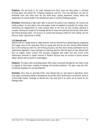 ______________________________________________________________________________
Prof’s Notes Vol. 1 – Waterlogging in Agricultural Lands; causes, effects 10
Problems: The pH levels in the water draining from these areas can drop below 3, seriously
harming plant and animal life, including mangroves and fish. Iron and aluminum can also be
mobilized from soils when then the pH levels drop, causing aluminium toxicity which has
implications for human health if the downstream water is used for drinking purposes.
Remedies: Maintaining a high water table to prevent the pyrites from oxidizing, can control soil
acidity problem. In some places, lime and organic mulch are applied to neutralize the acidity. Also,
minimizing the displacement of acidic ground water to the river by laser leveling, planting in
mounds, reducing the length of the drainage ditches to reduce the acid sourced from the drain banks
and liming drainage banks. The process of control and leaching is different from salinity, but the
effect on water requirements is similar.
1.5.8 Alluvial soils
Alluvial soils are usually found in valley bottoms, and are formed from alluvial deposits originating
from upper areas of the watershed. They are young soils that do not have horizon differentiation
due to time being too short for soil forming processes, but they show strong stratification due to
sedimentary deposition. Coarse soil layers of sand may alternate with fine layers of clay. Alluvial soils
have an organic matter content that decreases irregularly with depth and they receive fresh
sedimentary materials at regular intervals if flooded. Because they are located in poorly drained
valleys, alluvial soils are prone to waterlogging.
Problems: The layers with contrasting texture affect water movement through the soil. Water tends
to stagnate in these layers resulting in drainage and aeration problems. The layers may also offer
mechanical impedance to root development.
Remedies: Since they are generally fertile, most alluvial soils are well suited to agriculture. Some
may require mechanical mixing to homogenize the profiles when stratification is prominent, which is
economically feasible. Drainage of alluvial soils may work well if an outlet can be found for the
drainage water.
 