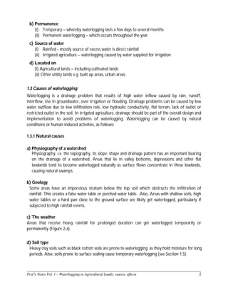 ______________________________________________________________________________
Prof’s Notes Vol. 1 – Waterlogging in Agricultural Lands; causes, effects 2
b) Permanence
(i) Temporary – whereby waterlogging lasts a few days to several months
(ii) Permanent waterlogging – which occurs throughout the year.
c) Source of water
(i) Rainfed - mostly source of excess water is direct rainfall
(ii) Irrigated agriculture – waterlogging caused by water supplied for irrigation
d) Located on
(i) Agricultural lands – including cultivated lands
(ii) Other utility lands e.g. built up areas, urban areas.
1.3 Causes of waterlogging
Waterlogging is a drainage problem that results of high water inflow caused by rain, runoff,
interflow, rise in groundwater, over irrigation or flooding. Drainage problems can be caused by low
water outflow due to low infiltration rate, low hydraulic conductivity, flat terrain, lack of outlet or
restricted outlet in the soil. In irrigated agriculture, drainage should be part of the overall design and
implementation to avoid problems of waterlogging. Waterlogging can be caused by natural
conditions or human induced activities, as follows:
1.3.1 Natural causes
a) Physiography of a watershed
Physiography, i.e. the topography, its slope, shape and drainage pattern has an important bearing
on the drainage of a watershed. Areas that lie in valley bottoms, depressions and other flat
lowlands tend to become waterlogged naturally as surface flows concentrate in these lowlands,
causing natural swamps.
b) Geology
Some areas have an impervious stratum below the top soil which obstructs the infiltration of
rainfall. This creates a false water table or perched water table. Also, Areas with shallow soils, high
water tables or a hard pan close to the ground surface are likely get waterlogged, particularly if
subjected to high rainfall events.
c) The weather
Areas that receive heavy rainfall for prolonged duration can get waterlogged temporarily or
permanently (Figure 2-a).
d) Soil type
Heavy clay soils such as black cotton soils are prone to waterlogging, as they hold moisture for long
periods. Also, soils prone to surface sealing cause temporary waterlogging (see Section 1.5).
 