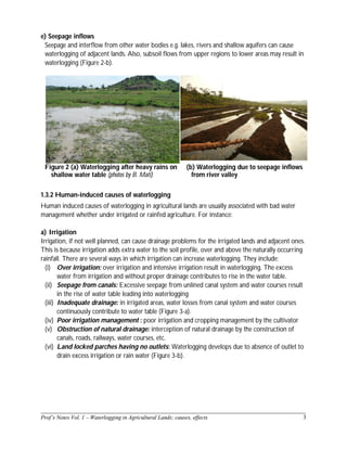______________________________________________________________________________
Prof’s Notes Vol. 1 – Waterlogging in Agricultural Lands; causes, effects 3
e) Seepage inflows
Seepage and interflow from other water bodies e.g. lakes, rivers and shallow aquifers can cause
waterlogging of adjacent lands. Also, subsoil flows from upper regions to lower areas may result in
waterlogging (Figure 2-b).
Figure 2 (a) Waterlogging after heavy rains on
shallow water table (photos by B. Mati)
(b) Waterlogging due to seepage inflows
from river valley
1.3.2 Human-induced causes of waterlogging
Human induced causes of waterlogging in agricultural lands are usually associated with bad water
management whether under irrigated or rainfed agriculture. For instance:
a) Irrigation
Irrigation, if not well planned, can cause drainage problems for the irrigated lands and adjacent ones.
This is because irrigation adds extra water to the soil profile, over and above the naturally occurring
rainfall. There are several ways in which irrigation can increase waterlogging. They include:
(i) Over irrigation: over irrigation and intensive irrigation result in waterlogging. The excess
water from irrigation and without proper drainage contributes to rise in the water table.
(ii) Seepage from canals: Excessive seepage from unlined canal system and water courses result
in the rise of water table leading into waterlogging
(iii) Inadequate drainage: in irrigated areas, water losses from canal system and water courses
continuously contribute to water table (Figure 3-a).
(iv) Poor irrigation management : poor irrigation and cropping management by the cultivator
(v) Obstruction of natural drainage: interception of natural drainage by the construction of
canals, roads, railways, water courses, etc.
(vi) Land locked parches having no outlets: Waterlogging develops due to absence of outlet to
drain excess irrigation or rain water (Figure 3-b).
 