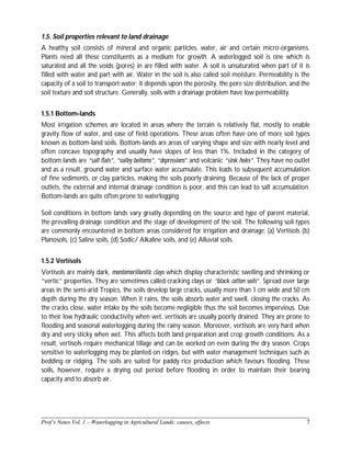 ______________________________________________________________________________
Prof’s Notes Vol. 1 – Waterlogging in Agricultural Lands; causes, effects 7
1.5. Soil properties relevant to land drainage
A healthy soil consists of mineral and organic particles, water, air and certain micro-organisms.
Plants need all these constituents as a medium for growth. A waterlogged soil is one which is
saturated and all the voids (pores) in are filled with water. A soil is unsaturated when part of it is
filled with water and part with air. Water in the soil is also called soil moisture. Permeability is the
capacity of a soil to transport water; it depends upon the porosity, the pore size distribution, and the
soil texture and soil structure. Generally, soils with a drainage problem have low permeability.
1.5.1 Bottom-lands
Most irrigation schemes are located in areas where the terrain is relatively flat, mostly to enable
gravity flow of water, and ease of field operations. These areas often have one of more soil types
known as bottom-land soils. Bottom-lands are areas of varying shape and size with nearly level and
often concave topography and usually have slopes of less than 1%. Included in the category of
bottom lands are “salt flats”, “valley bottoms”, “depressions” and volcanic “sink holes”. They have no outlet
and as a result, ground water and surface water accumulate. This leads to subsequent accumulation
of fine sediments, or clay particles, making the soils poorly draining. Because of the lack of proper
outlets, the external and internal drainage condition is poor, and this can lead to salt accumulation.
Bottom-lands are quite often prone to waterlogging.
Soil conditions in bottom lands vary greatly depending on the source and type of parent material,
the prevailing drainage condition and the stage of development of the soil. The following soil types
are commonly encountered in bottom areas considered for irrigation and drainage: (a) Vertisols (b)
Planosols, (c) Saline soils, (d) Sodic/ Alkaline soils, and (e) Alluvial soils.
1.5.2 Vertisols
Vertisols are mainly dark, montomorillonitic clays which display characteristic swelling and shrinking or
“vertic” properties. They are sometimes called cracking clays or “black cotton soils”. Spread over large
areas in the semi-arid Tropics, the soils develop large cracks, usually more than 1 cm wide and 50 cm
depth during the dry season. When it rains, the soils absorb water and swell, closing the cracks. As
the cracks close, water intake by the soils become negligible thus the soil becomes impervious. Due
to their low hydraulic conductivity when wet, vertisols are usually poorly drained. They are prone to
flooding and seasonal waterlogging during the rainy season. Moreover, vertisols are very hard when
dry and very sticky when wet. This affects both land preparation and crop growth conditions. As a
result, vertisols require mechanical tillage and can be worked on even during the dry season. Crops
sensitive to waterlogging may be planted on ridges, but with water management techniques such as
bedding or ridging. The soils are suited for paddy rice production which favours flooding. These
soils, however, require a drying out period before flooding in order to maintain their bearing
capacity and to absorb air.
 