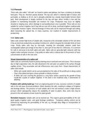 ______________________________________________________________________________
Prof’s Notes Vol. 1 – Waterlogging in Agricultural Lands; causes, effects 8
1.5.3 Planosols
These soils, also called “Vlei soils” are found in plains and plateaus, but have a tendency to develop
hard pans. They are, therefore poorly drained. The top soil, which is relatively light in texture and
permeable, as shallow as 30 cm, but is abruptly underlain by a slowly impermeable horizon (hard
pan). Root development is largely confined to the top soil layer where fertility is low and has
problem in maintaining favourable soil moisture for crops. Production may occur on slightly
elevated or sloping areas, where drainage to surrounding lower area is possible. These soils are less
suitable for surface irrigation, but if top soils are over 60 cm deep, overhead irrigation could provide
a favourable moisture regime. Internal drainage of these soils can be improved through sub-soiling,
albeit loosening the subsoil has, in many countries, not resulted in notable improvements in
productivity.
1.5.4. Saline soils
Saline soils contain high levels of soluble salts, measured as the extractable solution of the soil when
it has an electrical conductivity exceeding 4 mmhos/cm, which is beyond the tolerable limits of most
crops. Purely saline soils may be non-sodic, meaning the extractable solution could have
exchangeable sodium percentage of less than 15, and a pH of less than 8.5. Otherwise, it is common
for soils in arid areas to be both saline and sodic. Saline soils are generally light coloured, with low
organic matter and poor structure. Crop yields on saline soils is reduced due to the presence of toxic
concentration of salts in the root zone.
Visual characteristics of a saline soil
Saline soils are commonly found in poorly draining areas in arid and semi-arid zones. This is because
due to high evaporation rates, the salts dissolved in the soil water are pulled to the surface through
capillary action. They accumulate and salt efflorescence and crusts form. Visual characteristics of
saline soils include:
- White salt crystals (which can be seen precipitated on the sides of the profile pit or along cracks).
- Clay is flocculated and gives a loose granular or blocky structure;
- A white salt crust covering the ground or a very loose surface caused by the growth of long
needle-like crystals of sodium Sulphate. If the land is not reclaimed early, it deteriorates to
alkalinity.
Problem with salinity build up: From an engineering point of view, excessive contents of soluble
salts in the soil cause structural problems. Water dissolves the salts, resulting in collapse of irrigation
and drainage ditches. The presence of such soluble salt in the soil moisture creates a high osmotic
pressure which subsequently reduces the availability of water to plants. Also, some ions may be
present in the soil solution at toxic levels for plant growth.
Remedial measures: Soluble salts can be leached out. This requires good permeability of the soil,
good quality irrigation water, and good drainage conditions. Temporary salinity control can be
achieved by improving the permeability of the soil, e.g. through deep tillage or incorporation of
organic residues.
 