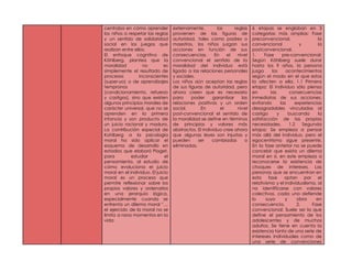 centraba en cómo aprender
los niños a respetar las reglas
y un sentido de solidaridad
social en los juegos que
realizan entre ellos.
El enfoque cognitivo de
Köhlberg, plantea que la
moralidad no es
simplemente el resultado de
procesos inconscientes
(super-yo) o de aprendizajes
tempranos
(condicionamiento, refuerzo
y castigos), sino que existen
algunos principios morales de
carácter universal, que no se
aprenden en la primera
infancia y son producto de
un juicio racional y maduro.
La contribución especial de
Kohlberg a la psicología
moral ha sido aplicar el
esquema de desarrollo en
estadios que elaboró Piaget,
para estudiar el
pensamiento, al estudio de
cómo evoluciona el juicio
moral en el individuo. El juicio
moral es un proceso que
permite reflexionar sobre los
propios valores y ordenarlos
en una jerarquía lógica,
especialmente cuando se
enfrenta un dilema moral " ...
el ejercido de la moral no se
limita a raros momentos en la
vida
externamente, las reglas
provienen de las figuras de
autoridad, tales como padres o
maestros, los niños juzgan sus
acciones en función de sus
consecuencias. En el nivel
convencional el sentido de la
moralidad del individuo está
ligado a las relaciones personales
y sociales.
Los niños aún aceptan las reglas
de sus figuras de autoridad, pero
ahora creen que es necesario
para poder garantizar las
relaciones positivas y un orden
social. En el nivel
post-convencional el sentido de
la moralidad se define en términos
de principios y valores más
abstractos. El individuo cree ahora
que algunas leyes son injustas y
pueden ser cambiadas o
eliminadas.
6 etapas se engloban en 3
categorías más amplias: Fase
preconvencional, la
convencional y la
postconvencional.
1. Fase pre-convencional:
Según Köhlberg suele durar
hasta los 9 años, la persona
juzga los acontecimientos
según el modo en el que estos
la afecten a ella. 1.1 Primera
etapa: El individuo sólo piensa
en las consecuencias
inmediatas de sus acciones,
evitando las experiencias
desagradables vinculadas al
castigo y buscando la
satisfacción de las propias
necesidades. 1.2 Segunda
etapa: Se empieza a pensar
más allá del individuo, pero el
egocentrismo sigue presente.
En la fase anterior no se puede
concebir que exista un dilema
moral en sí, en este empieza a
reconocerse la existencia de
choques de intereses. Las
personas que se encuentran en
esta fase optan por el
relativismo y el individualismo, al
no identificarse con valores
colectivos, cada uno defiende
lo suyo y obra en
consecuencia. 2. Fase
convencional: Suele ser la que
define el pensamiento de los
adolescentes y de muchos
adultos. Se tiene en cuenta la
existencia tanto de una serie de
intereses individuales como de
una serie de convenciones
 