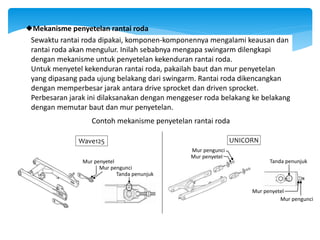 Sewaktu rantai roda dipakai, komponen-komponennya mengalami keausan dan
rantai roda akan mengulur. Inilah sebabnya mengapa swingarm dilengkapi
dengan mekanisme untuk penyetelan kekenduran rantai roda.
Untuk menyetel kekenduran rantai roda, pakailah baut dan mur penyetelan
yang dipasang pada ujung belakang dari swingarm. Rantai roda dikencangkan
dengan memperbesar jarak antara drive sprocket dan driven sprocket.
Perbesaran jarak ini dilaksanakan dengan menggeser roda belakang ke belakang
dengan memutar baut dan mur penyetelan.
Mekanisme penyetelan rantai roda
Contoh mekanisme penyetelan rantai roda
Wave125
Mur pengunci
Mur penyetel
Tanda penunjuk
UNICORN
Mur pengunci
Mur penyetel
Tanda penunjuk
Mur penyetel
Mur pengunci
 