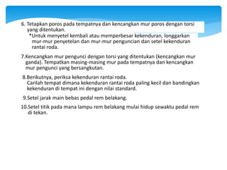 8.Berikutnya, periksa kekenduran rantai roda.
Carilah tempat dimana kekenduran rantai roda paling kecil dan bandingkan
kekenduran di tempat ini dengan nilai standard.
9.Setel jarak main bebas pedal rem belakang.
10.Setel titik pada mana lampu rem belakang mulai hidup sewaktu pedal rem
di tekan.
7.Kencangkan mur pengunci dengan torsi yang ditentukan (kencangkan mur
ganda). Tempatkan masing-masing mur pada tempatnya dan kencangkan
mur pengunci yang bersangkutan.
*Untuk menyetel kembali atau memperbesar kekenduran, longgarkan
mur-mur penyetelan dan mur-mur penguncian dan setel kekenduran
rantai roda.
6. Tetapkan poros pada tempatnya dan kencangkan mur poros dengan torsi
yang ditentukan.
 