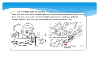 Mur penyetel Jarak main bebas
membesar
Jarak main bebas mengecil
Besar jarak main bebas pedal rem belakang berbeda tergantung pada model sepedamotor. Periksa
besar jarak main bebas pedal rem dan bandingkan dengan spesifikasi pada buku pedoman
reparasi. Bila perlu, setel jarak main bebas dengan mur penyetel pada lengan rem.
Jarak main bebas pedal rem belakang
 