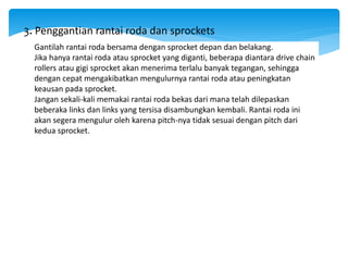 Gantilah rantai roda bersama dengan sprocket depan dan belakang.
Jika hanya rantai roda atau sprocket yang diganti, beberapa diantara drive chain
rollers atau gigi sprocket akan menerima terlalu banyak tegangan, sehingga
dengan cepat mengakibatkan mengulurnya rantai roda atau peningkatan
keausan pada sprocket.
Jangan sekali-kali memakai rantai roda bekas dari mana telah dilepaskan
beberaka links dan links yang tersisa disambungkan kembali. Rantai roda ini
akan segera mengulur oleh karena pitch-nya tidak sesuai dengan pitch dari
kedua sprocket.
3. Penggantian rantai roda dan sprockets
 
