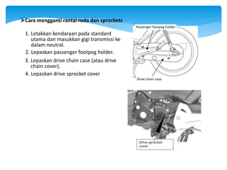 Drive chain case
Passenger footpeg holder
Cara mengganti rantai roda dan sprockets
1. Letakkan kendaraan pada standard
utama dan masukkan gigi transmissi ke
dalam neutral.
2. Lepaskan passenger footpeg holder.
3. Lepaskan drive chain case (atau drive
chain cover).
4. Lepaskan drive sprocket cover
Drive sprocket
cover
 