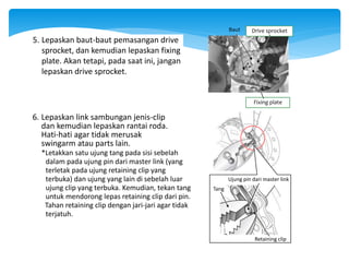 Baut
Fixing plate
Drive sprocket
5. Lepaskan baut-baut pemasangan drive
sprocket, dan kemudian lepaskan fixing
plate. Akan tetapi, pada saat ini, jangan
lepaskan drive sprocket.
6. Lepaskan link sambungan jenis-clip
dan kemudian lepaskan rantai roda.
Hati-hati agar tidak merusak
swingarm atau parts lain.
Ujung pin dari master link
Tang
Retaining clip
*Letakkan satu ujung tang pada sisi sebelah
dalam pada ujung pin dari master link (yang
terletak pada ujung retaining clip yang
terbuka) dan ujung yang lain di sebelah luar
ujung clip yang terbuka. Kemudian, tekan tang
untuk mendorong lepas retaining clip dari pin.
Tahan retaining clip dengan jari-jari agar tidak
terjatuh.
 