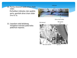 10. Periksa keausan pada drive chain
slider.
Perhatikan indicator, dan apabila
perlu, gantilah drive chain slider
(lihat hal. 8).
11. Lepaskan roda belakang
mengikuti instruksi pada buku
pedoman reparasi.
Split pin
Mur dan washer
Collar
(Sisi kanan)
Mur poros
Indicator
Drive chain slider
 