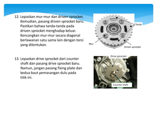 12. Lepaskan mur-mur dan driven sprocket.
Kemudian, pasang driven sprocket baru.
Pastikan bahwa tanda-tanda pada
driven sprocket menghadap keluar.
Kencangkan mur-mur secara diagonal
berlawanan satu sama lain dengan torsi
yang ditentukan. Driven sprocket
Mur
Tanda
13. Lepaskan drive sprocket dari counter
shaft dan pasang drive sprocket baru.
Namun, jangan pasang fixing plate dan
kedua baut pemasangan dulu pada
titik ini.
Drive sprocket
Counter shaft
 