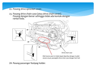 22. Pasang drive sprocket cover.
23. Pasang drive chain case (atau drive chain cover).
Pasang dengan benar sehingga tidak ada kontak dengan
rantai roda.
Drive chain case
Oleh karena part ini tidak dapat diperiksa dengan mudah
secara visual, pasanglah drive chain case dengan hati-hati
24. Pasang passenger footpeg holder.
 