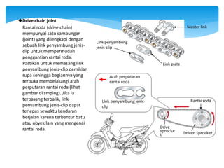 Rantai roda (drive chain)
mempunyai satu sambungan
(joint) yang dilengkapi dengan
sebuah link penyambung jenis-
clip untuk mempermudah
penggantian rantai roda.
Pastikan untuk memasang link
penyambung jenis-clip demikian
rupa sehingga bagiannya yang
terbuka membelakangi arah
perputaran rantai roda (lihat
gambar di smping). Jika ia
terpasang terbalik, link
penyambung jenis-clip dapat
terlepas sewaktu kendaran
berjalan karena terbentur batu
atau obyek lain yang mengenai
rantai roda.
Drive chain joint
Master link
Link penyambung
jenis-clip
Drive
sprocke
t Driven sprocket
Rantai roda
Link penyambung jenis-
clip
Arah perputaran
rantai roda
Link plate
 