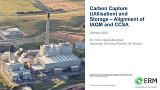 The business of sustainability
© Copyright 2022 by The ERM International Group Limited and/or its affiliates (‘ERM’). All Rights
Reserved. No part of this work may be reproduced or transmitted in any form or by any means,
without prior written permission of ERM.
Carbon Capture
(Utilisation) and
Storage – Alignment of
IAQM and CCSA
October 2023
Dr. Chris Hazell-Marshall
Associate Technical Partner, Air Quality
 