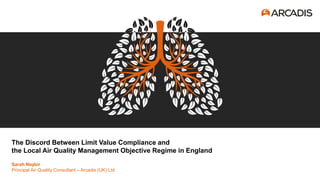 The Discord Between Limit Value Compliance and
the Local Air Quality Management Objective Regime in England
Sarah Naylor
Principal Air Quality Consultant – Arcadis (UK) Ltd
 