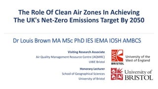 The Role Of Clean Air Zones In Achieving
The UK's Net-Zero Emissions Target By 2050
Visiting Research Associate
Air Quality Management Resource Centre (AQMRC)
UWE Bristol
Honorary Lecturer
School of Geographical Sciences
University of Bristol
Dr Louis Brown MA MSc PhD IES IEMA IOSH AMBCS
 