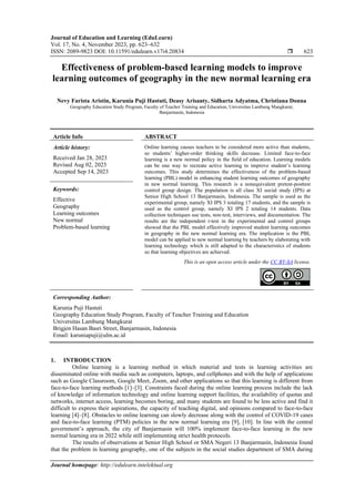 Journal of Education and Learning (EduLearn)
Vol. 17, No. 4, November 2023, pp. 623~632
ISSN: 2089-9823 DOI: 10.11591/edulearn.v17i4.20834  623
Journal homepage: http://edulearn.intelektual.org
Effectiveness of problem-based learning models to improve
learning outcomes of geography in the new normal learning era
Nevy Farista Aristin, Karunia Puji Hastuti, Deasy Arisanty, Sidharta Adyatma, Christiana Donna
Geography Education Study Program, Faculty of Teacher Training and Education, Universitas Lambung Mangkurat,
Banjarmasin, Indonesia
Article Info ABSTRACT
Article history:
Received Jan 28, 2023
Revised Aug 02, 2023
Accepted Sep 14, 2023
Online learning causes teachers to be considered more active than students,
so students’ higher-order thinking skills decrease. Limited face-to-face
learning is a new normal policy in the field of education. Learning models
can be one way to recreate active learning to improve student’s learning
outcomes. This study determines the effectiveness of the problem-based
learning (PBL) model in enhancing student learning outcomes of geography
in new normal learning. This research is a nonequivalent pretest-posttest
control group design. The population is all class XI social study (IPS) at
Senior High School 13 Banjarmasin, Indonesia. The sample is used as the
experimental group, namely XI IPS 3 totaling 17 students, and the sample is
used as the control group, namely XI IPS 2 totaling 14 students. Data
collection techniques use tests, non-test, interviews, and documentation. The
results are the independent t-test in the experimental and control groups
showed that the PBL model effectively improved student learning outcomes
in geography in the new normal learning era. The implication is the PBL
model can be applied to new normal learning by teachers by elaborating with
learning technology which is still adapted to the characteristics of students
so that learning objectives are achieved.
Keywords:
Effective
Geography
Learning outcomes
New normal
Problem-based learning
This is an open access article under the CC BY-SA license.
Corresponding Author:
Karunia Puji Hastuti
Geography Education Study Program, Faculty of Teacher Training and Education
Universitas Lambung Mangkurat
Brigjen Hasan Basri Street, Banjarmasin, Indonesia
Email: karuniapuji@ulm.ac.id
1. INTRODUCTION
Online learning is a learning method in which material and tests in learning activities are
disseminated online with media such as computers, laptops, and cellphones and with the help of applications
such as Google Classroom, Google Meet, Zoom, and other applications so that this learning is different from
face-to-face learning methods [1]–[3]. Constraints faced during the online learning process include the lack
of knowledge of information technology and online learning support facilities, the availability of quotas and
networks, internet access, learning becomes boring, and many students are found to be less active and find it
difficult to express their aspirations, the capacity of teaching digital, and opinions compared to face-to-face
learning [4]–[8]. Obstacles to online learning can slowly decrease along with the control of COVID-19 cases
and face-to-face learning (PTM) policies in the new normal learning era [9], [10]. In line with the central
government’s approach, the city of Banjarmasin will 100% implement face-to-face learning in the new
normal learning era in 2022 while still implementing strict health protocols.
The results of observations at Senior High School or SMA Negeri 13 Banjarmasin, Indonesia found
that the problem in learning geography, one of the subjects in the social studies department of SMA during
 