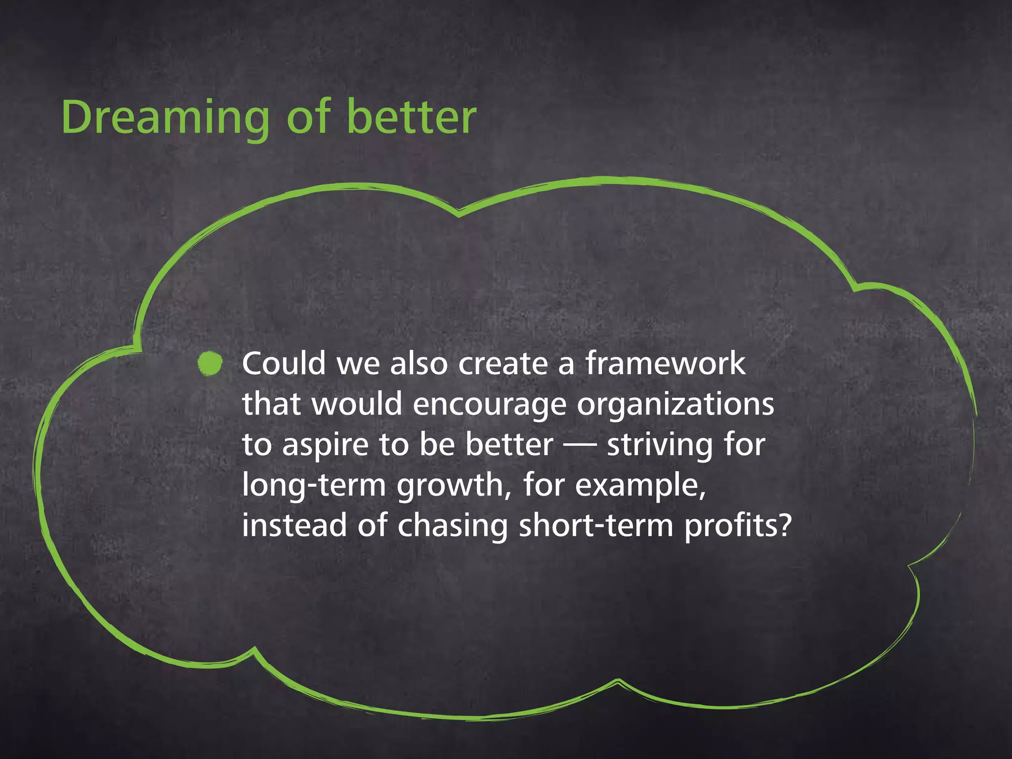 •
Dreaming of better
Could we also create a framework
that would encourage organizations
to aspire to be better — striving
for long-term growth, for example,
instead of chasing short-term profits?
 