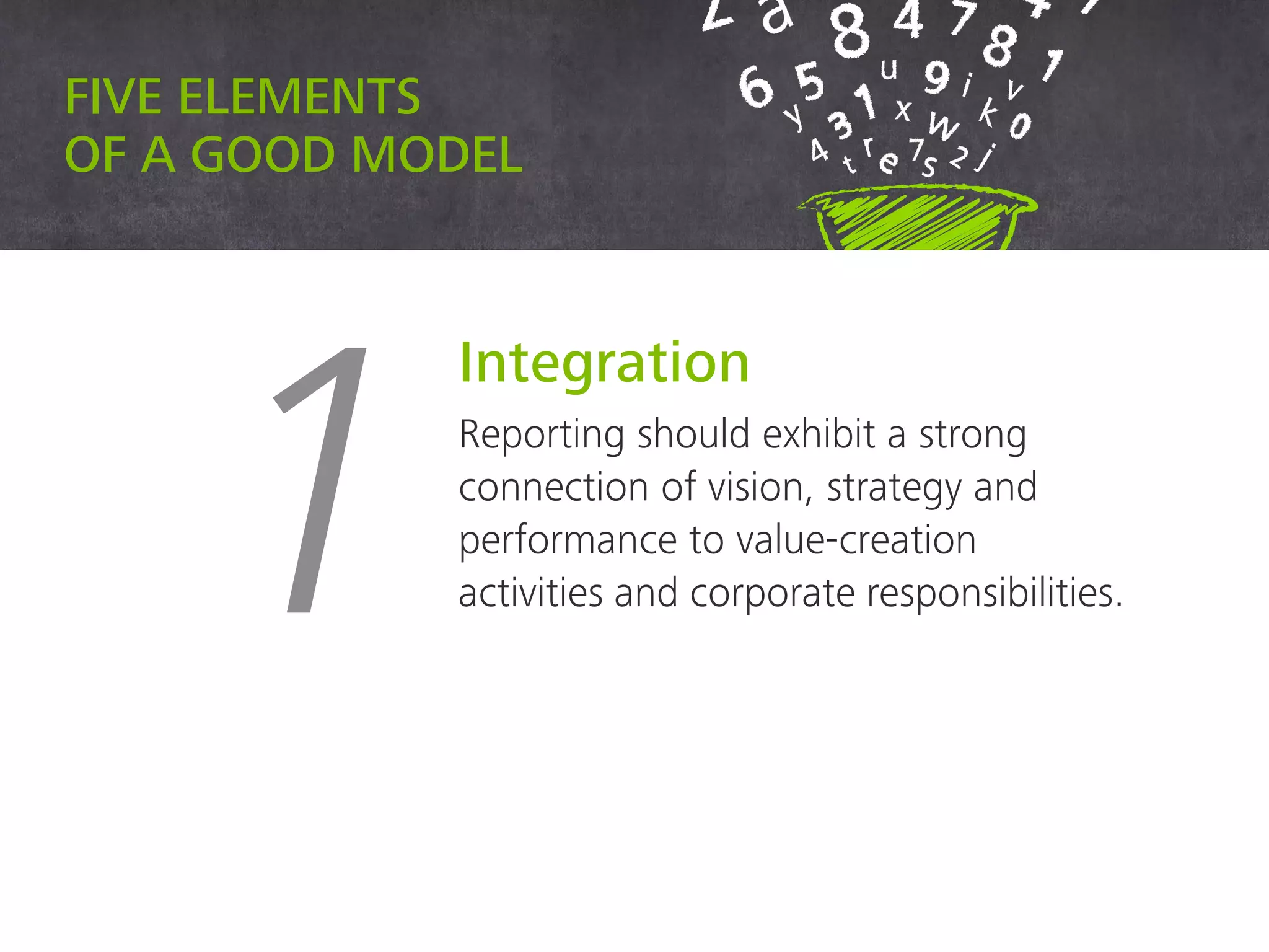 Five elements of a good model
1
Integration
Reporting should exhibit a strong
connection of vision, strategy
and performance to value-
creation activities and corporate
responsibilities.
 
