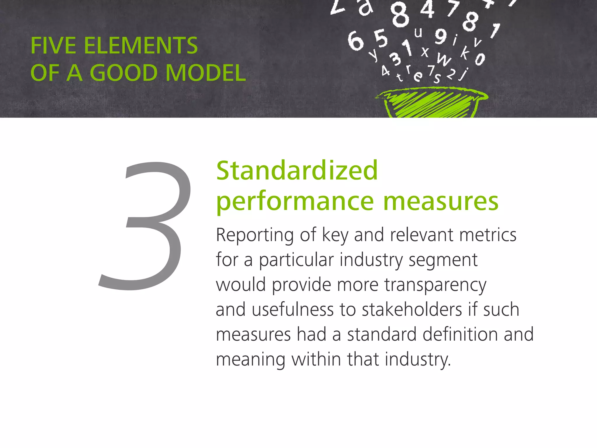 Five elements of a good model
3
Standardized
performance measures
Reporting of key and relevant metrics
for a particular industry segment
would provide more transparency
and usefulness to stakeholders if such
measures had a standard definition and
meaning within that industry.
 