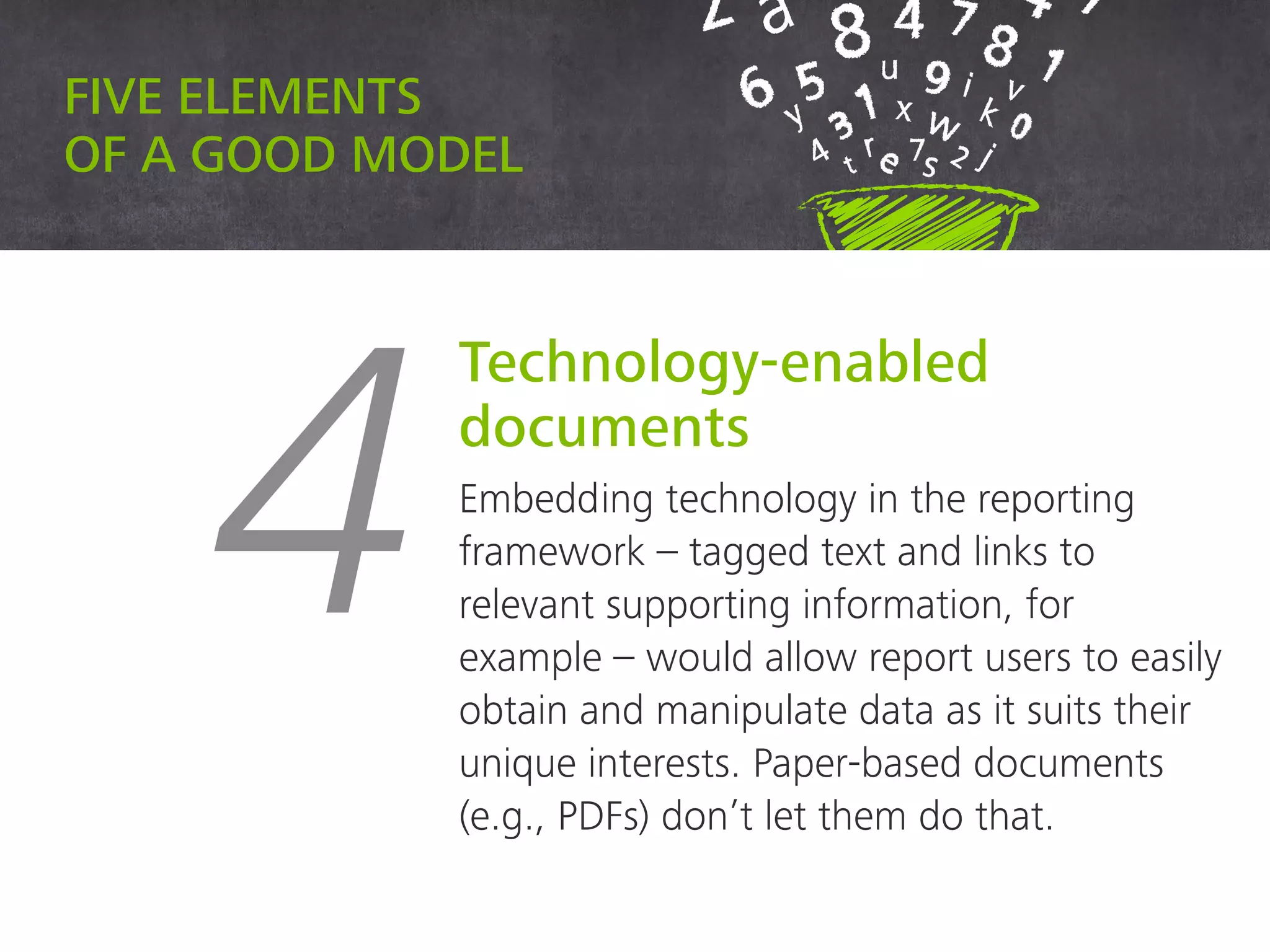 Five elements of a good model
4
Technology-enabled
documents
Embedding technology in the reporting
framework – tagged text and links to
relevant supporting information, for example
– would allow report users to easily obtain
and manipulate data as it suits their unique
interests. Paper-based documents (e.g.,
PDFs) don’t let them do that.
 