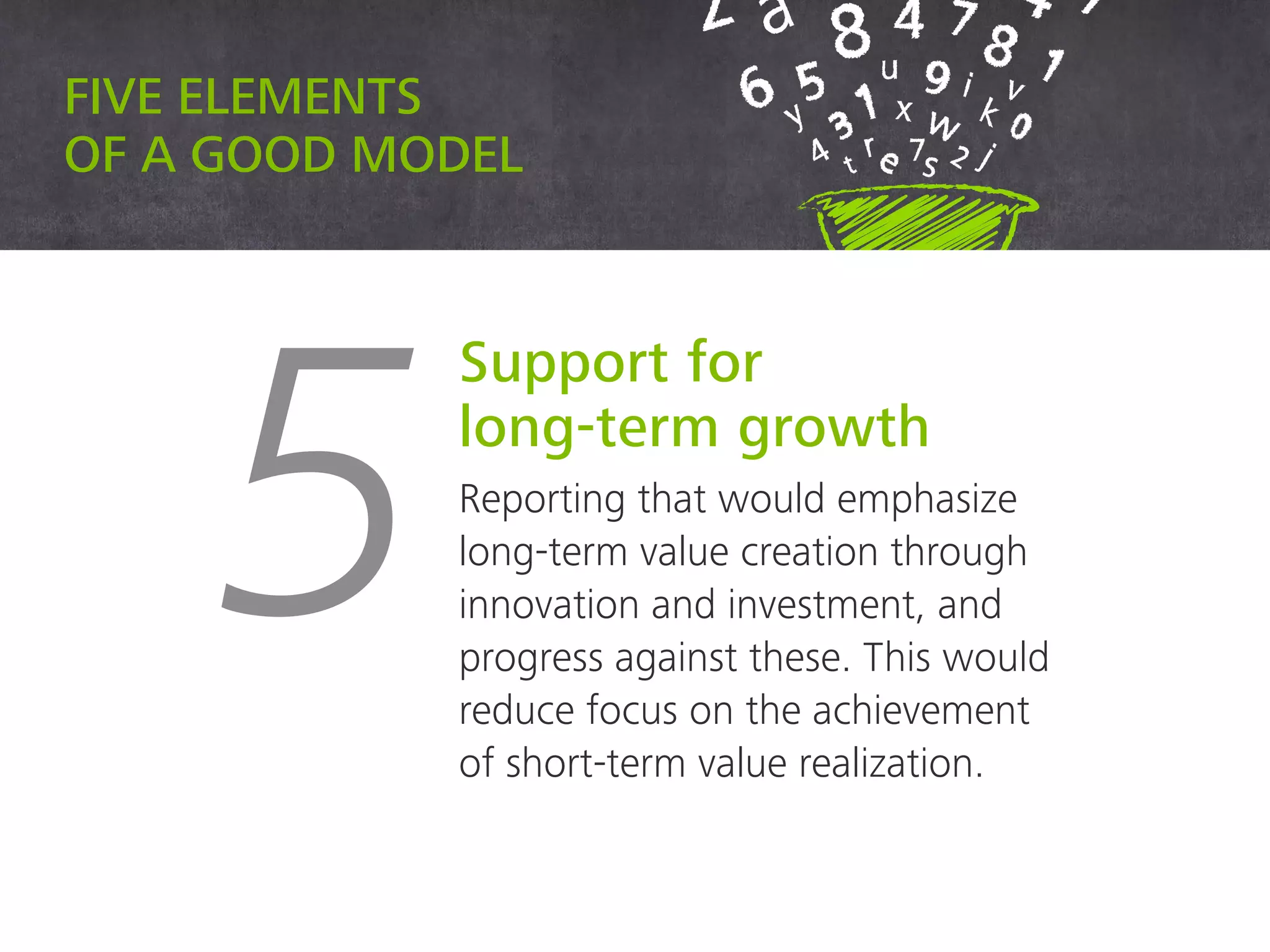 Five elements of a good model
5
Support for
long-term growth
Reporting that would emphasize
long-term value creation through
innovation and investment, and
progress against these. This would
reduce focus on the achievement of
short-term value realization.
 