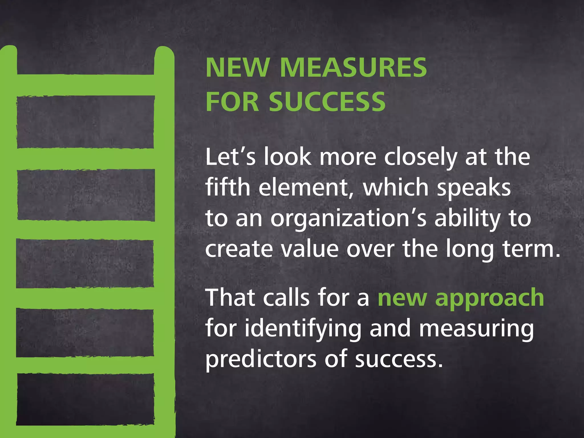New measures for success
Let’s look more closely at the
fifth element, which speaks
to an organization’s ability to
create value over the long term.
That calls for a new approach
for identifying and measuring
predictors of success.
 