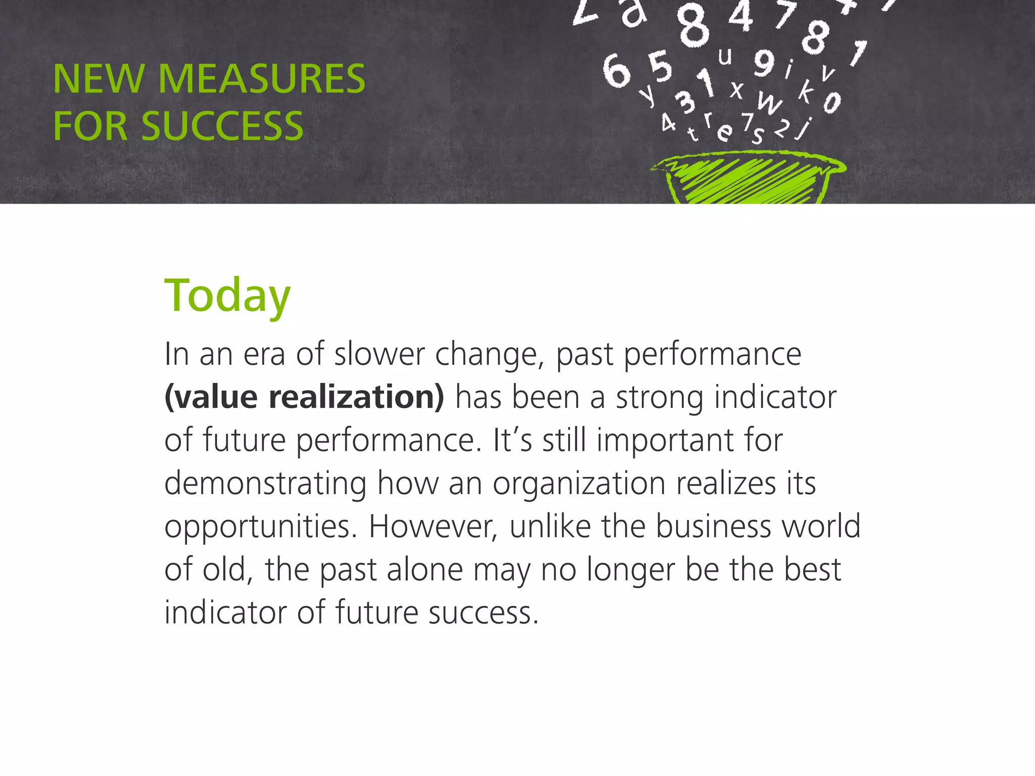 New measures for success
Today
In an era of slower change, past performance
(value realization) has been a strong indicator
of future performance. It’s still important for
demonstrating how an organization realizes its
opportunities. However, unlike the business world
of old, the past alone may no longer be the best
indicator of future success.
 