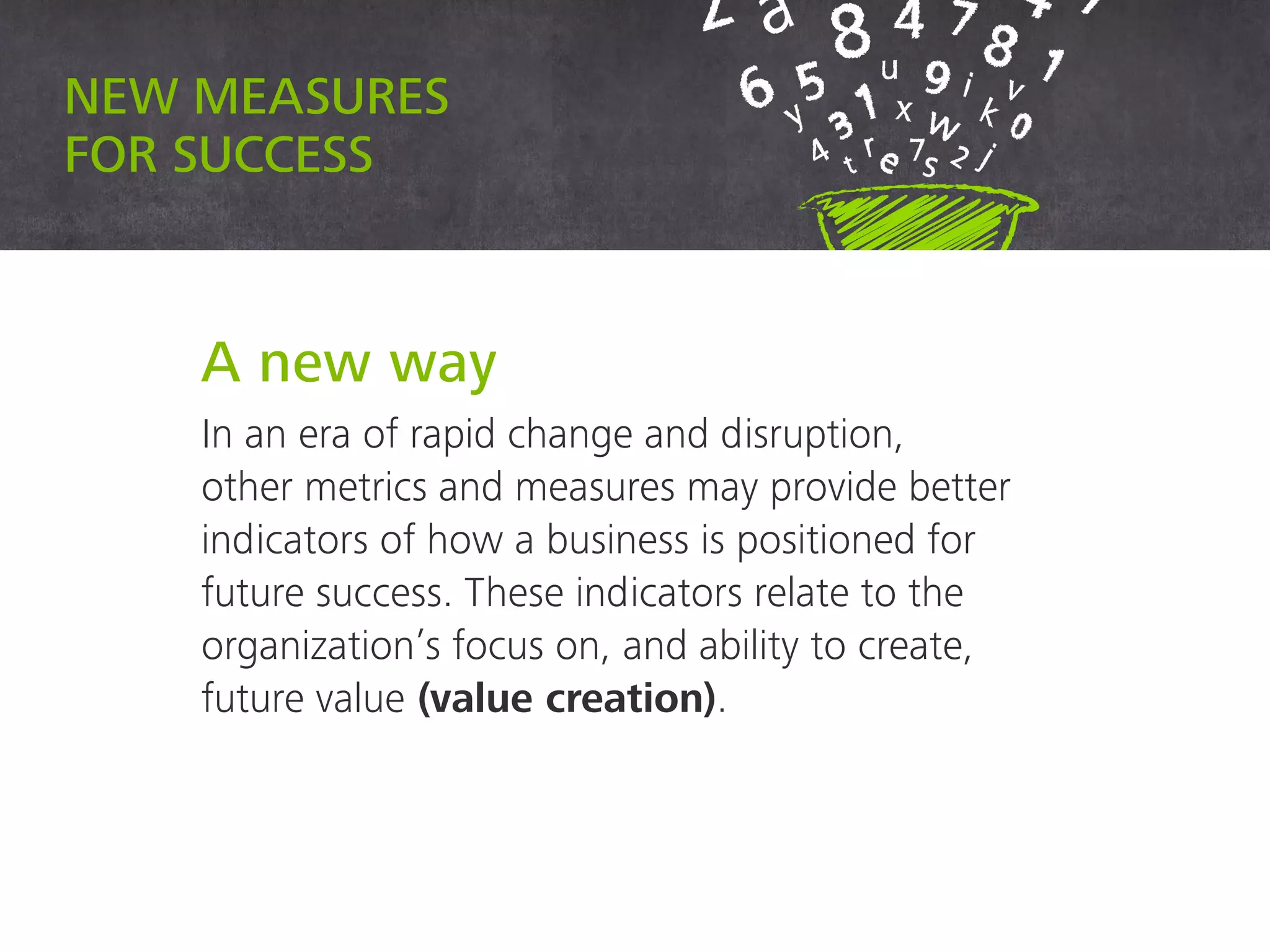 New measures for success
A new way
In an era of rapid change and disruption,
other metrics and measures may provide better
indicators of how a business is positioned for
future success. These indicators relate to the
organization’s focus on, and ability to create,
future value (value creation).
 