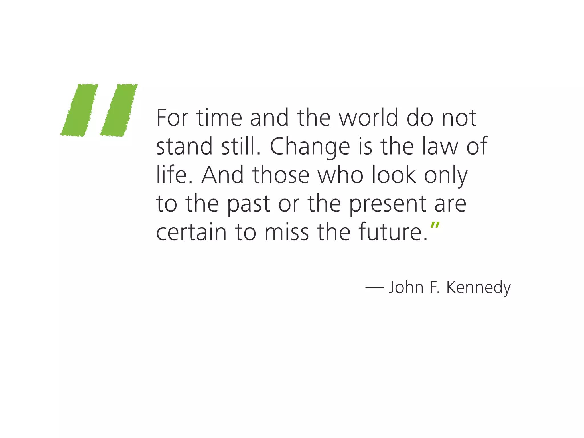 —
“For time and the world do not
stand still. Change is the law of
life. And those who look only
to the past or the present are
certain to miss the future.”
John F. Kennedy
 