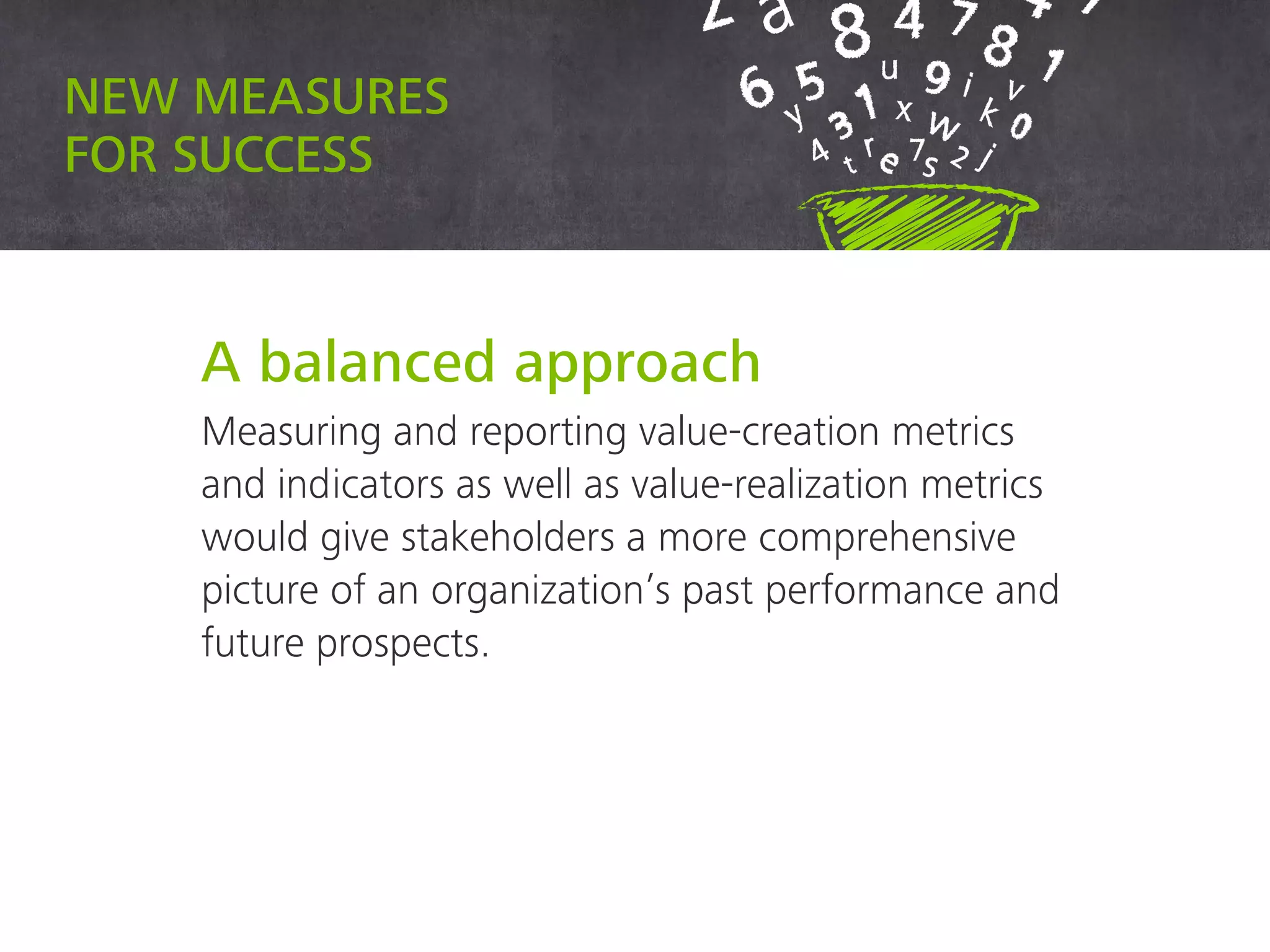 New measures for success
A balanced approach
Measuring and reporting value-creation metrics
and indicators as well as value-realization metrics
would give stakeholders a more comprehensive
picture of an organization’s past performance and
future prospects.
 