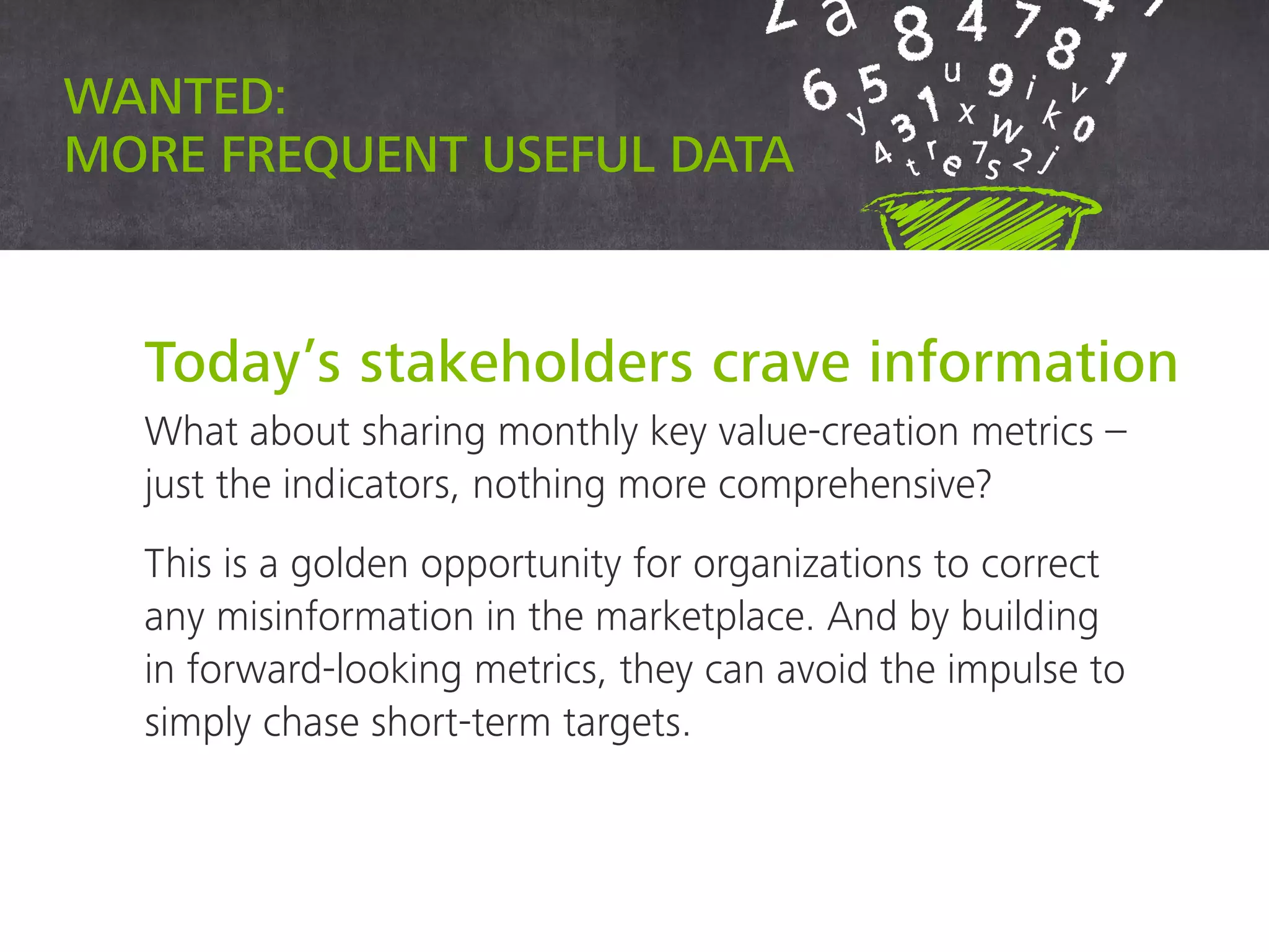 Wanted: more frequent useful data
Today’s stakeholders crave information
What about sharing monthly key value-creation metrics –
just the indicators, nothing more comprehensive?
This is a golden opportunity for organizations to correct
any misinformation in the marketplace. And by building
in forward-looking metrics, they can avoid the impulse to
simply chase short-term targets.
 